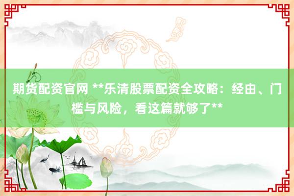 期货配资官网 **乐清股票配资全攻略：经由、门槛与风险，看这篇就够了**