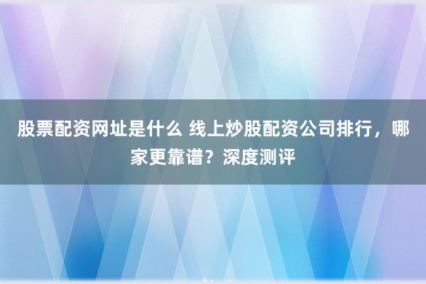股票配资网址是什么 线上炒股配资公司排行，哪家更靠谱？深度测评