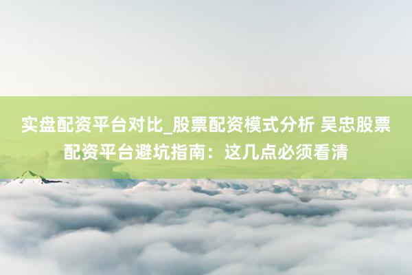 实盘配资平台对比_股票配资模式分析 吴忠股票配资平台避坑指南：这几点必须看清