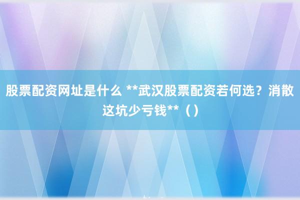 股票配资网址是什么 **武汉股票配资若何选？消散这坑少亏钱**（）