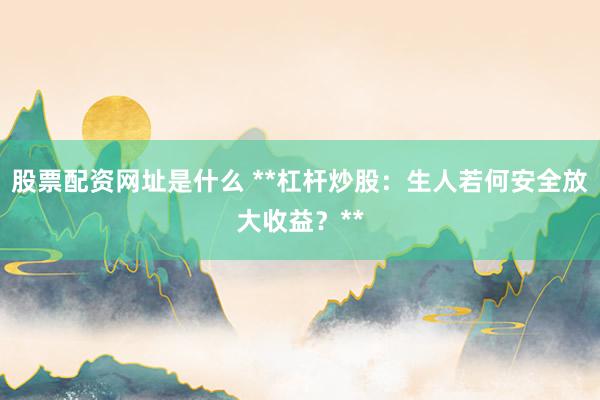 股票配资网址是什么 **杠杆炒股：生人若何安全放大收益？**
