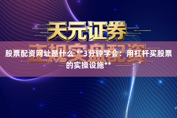 股票配资网址是什么 **3分钟学会：用杠杆买股票的实操设施**