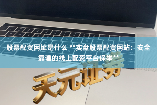股票配资网址是什么 **实盘股票配资网站：安全靠谱的线上配资平台保举**