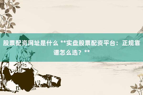 股票配资网址是什么 **实盘股票配资平台:正规靠谱怎么选?**