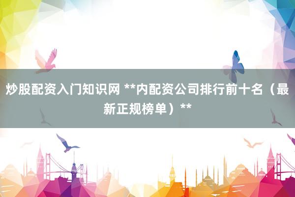 炒股配资入门知识网 **内配资公司排行前十名（最新正规榜单）**