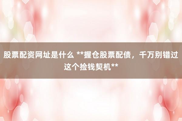 股票配资网址是什么 **握仓股票配债，千万别错过这个捡钱契机**