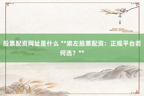 股票配资网址是什么 **崇左股票配资：正规平台若何选？**
