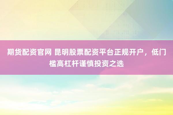 期货配资官网 昆明股票配资平台正规开户，低门槛高杠杆谨慎投资之选