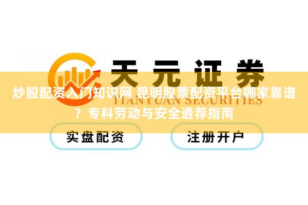 炒股配资入门知识网 昆明股票配资平台哪家靠谱？专科劳动与安全遴荐指南